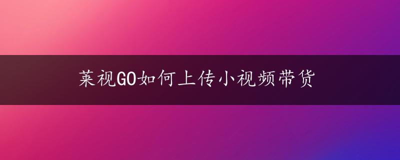 莱视GO如何上传小视频带货