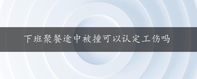 下班聚餐途中被撞可以认定工伤吗