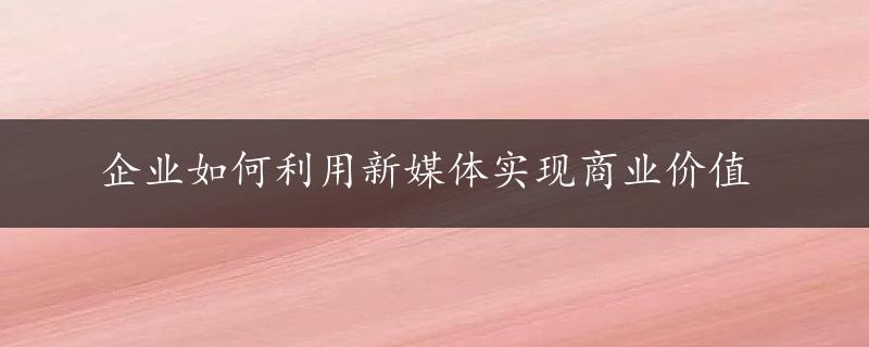 企业如何利用新媒体实现商业价值