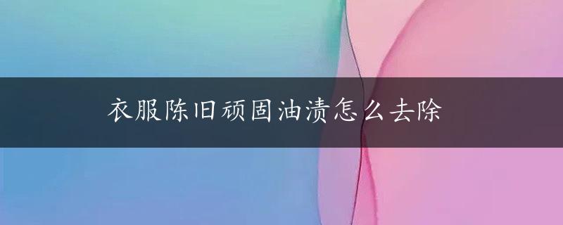 衣服陈旧顽固油渍怎么去除