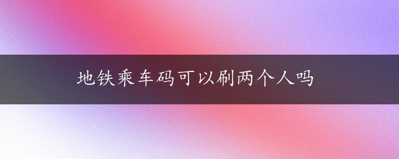 地铁乘车码可以刷两个人吗