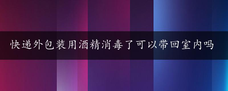 快递外包装用酒精消毒了可以带回室内吗