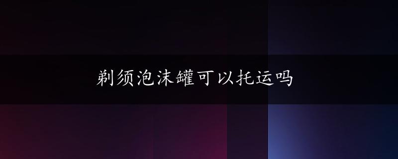 剃须泡沫罐可以托运吗