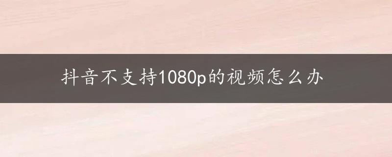 抖音不支持1080p的视频怎么办