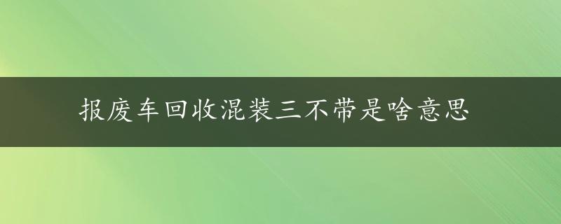 报废车回收混装三不带是啥意思