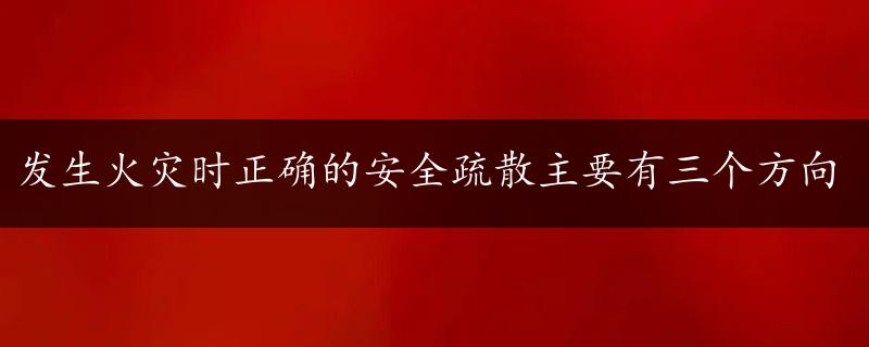 发生火灾时正确的安全疏散主要有三个方向