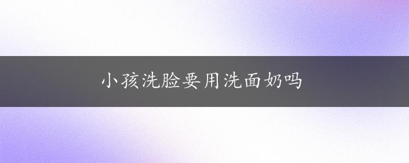 小孩洗脸要用洗面奶吗