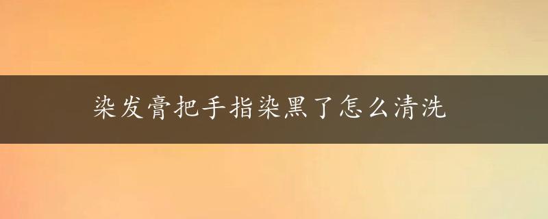 染发膏把手指染黑了怎么清洗