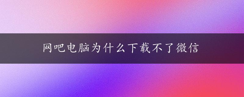 网吧电脑为什么下载不了微信