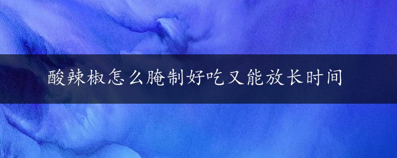 酸辣椒怎么腌制好吃又能放长时间