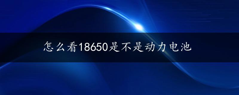 怎么看18650是不是动力电池