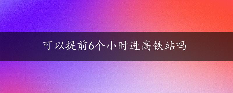 可以提前6个小时进高铁站吗