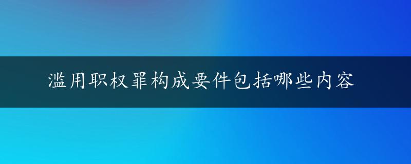 滥用职权罪构成要件包括哪些内容