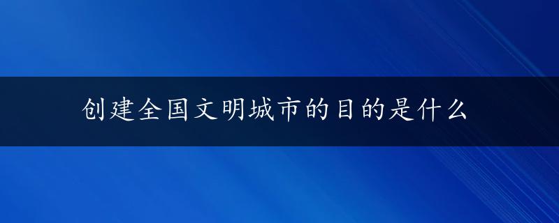 创建全国文明城市的目的是什么