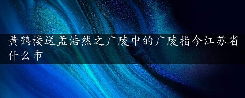 黄鹤楼送孟浩然之广陵中的广陵指今江苏省什么市