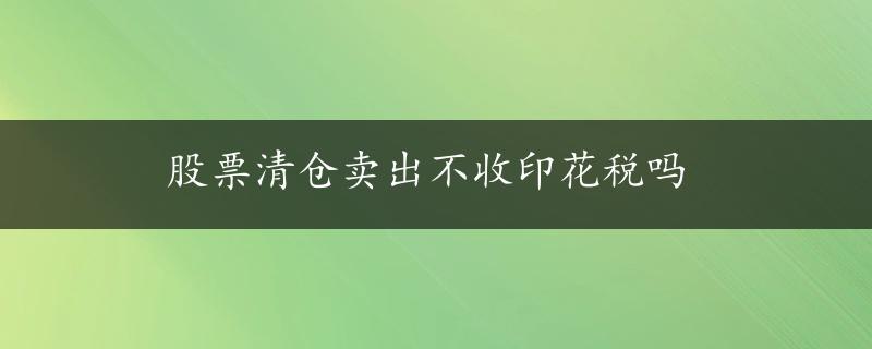 股票清仓卖出不收印花税吗