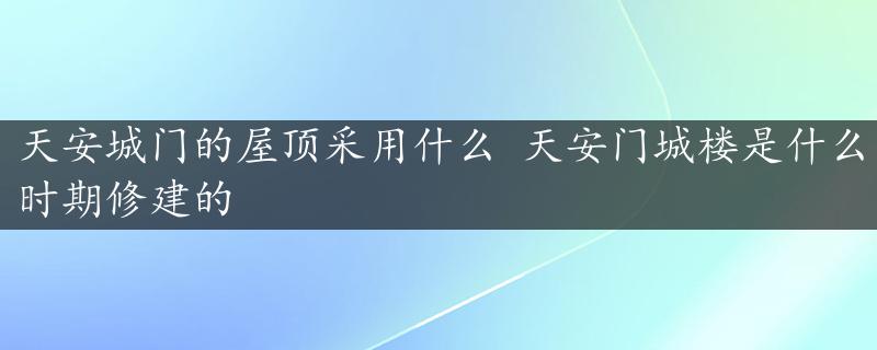 天安城门的屋顶采用什么 天安门城楼是什么时期修建的