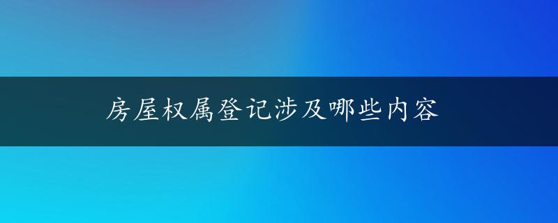 房屋权属登记涉及哪些内容