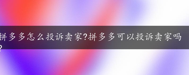 拼多多怎么投诉卖家?拼多多可以投诉卖家吗?