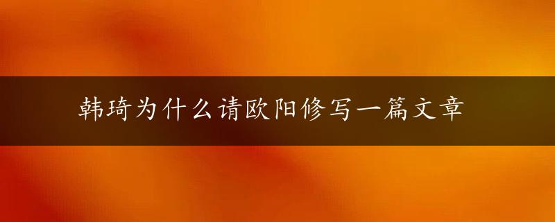 韩琦为什么请欧阳修写一篇文章