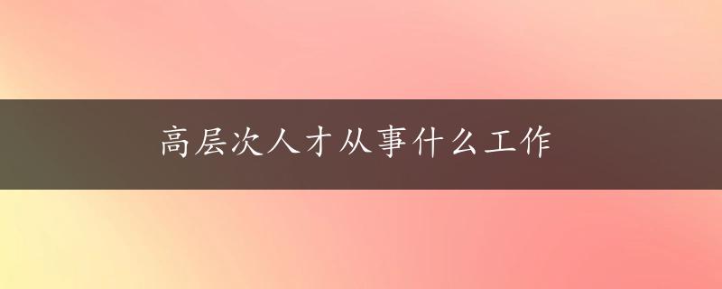 高层次人才从事什么工作