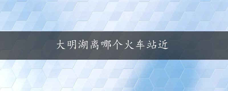 大明湖离哪个火车站近