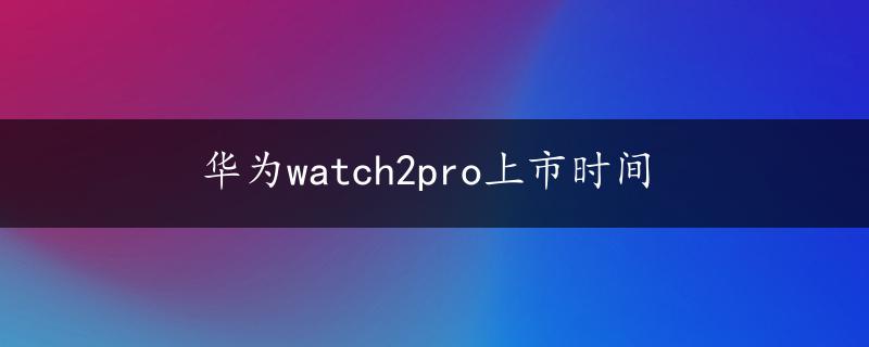 华为watch2pro上市时间