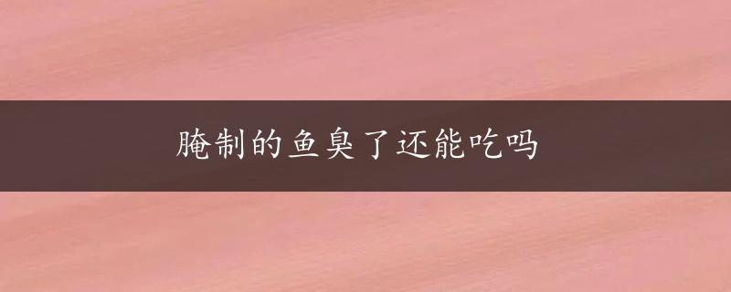 腌制的鱼臭了还能吃吗