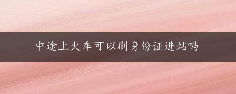 中途上火车可以刷身份证进站吗