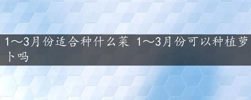 1～3月份适合种什么菜 1～3月份可以种植萝卜吗