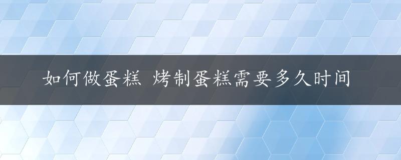 如何做蛋糕 烤制蛋糕需要多久时间