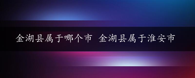 金湖县属于哪个市 金湖县属于淮安市