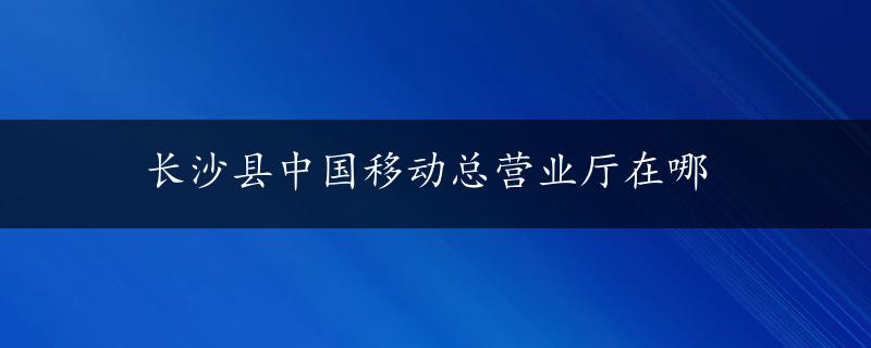 长沙县中国移动总营业厅在哪