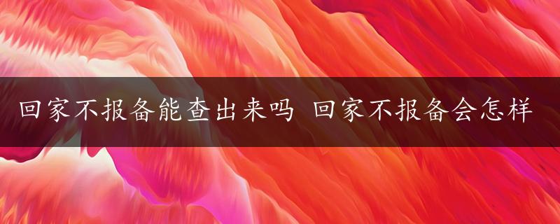 回家不报备能查出来吗 回家不报备会怎样