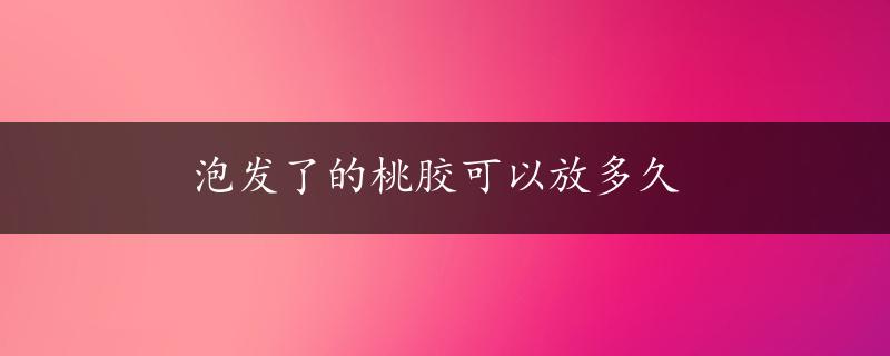 泡发了的桃胶可以放多久