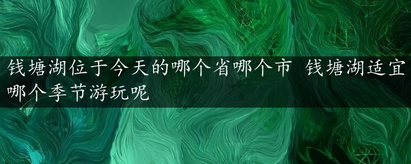 钱塘湖位于今天的哪个省哪个市 钱塘湖适宜哪个季节游玩呢