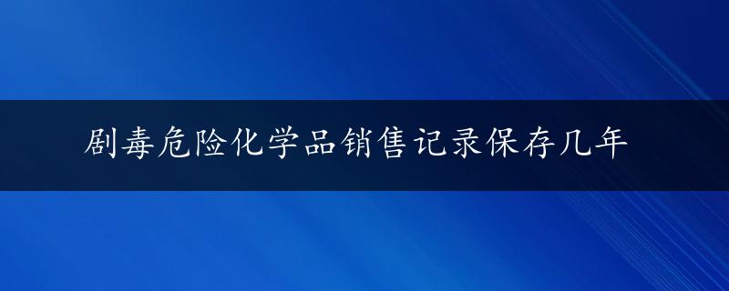 剧毒危险化学品销售记录保存几年