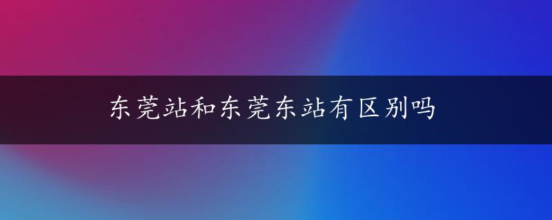 东莞站和东莞东站有区别吗