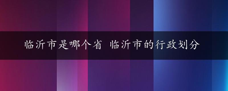 临沂市是哪个省 临沂市的行政划分