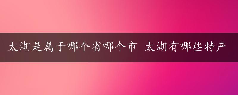 太湖是属于哪个省哪个市 太湖有哪些特产