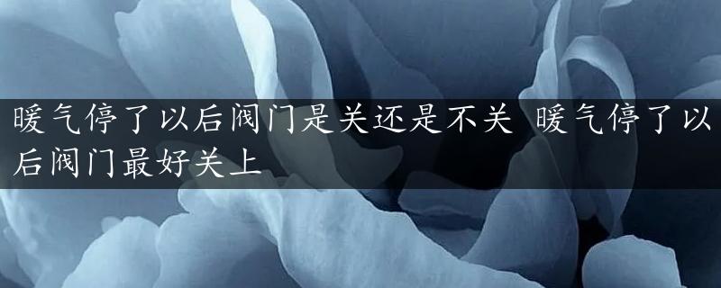 暖气停了以后阀门是关还是不关 暖气停了以后阀门最好关上