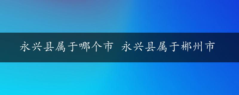 永兴县属于哪个市 永兴县属于郴州市