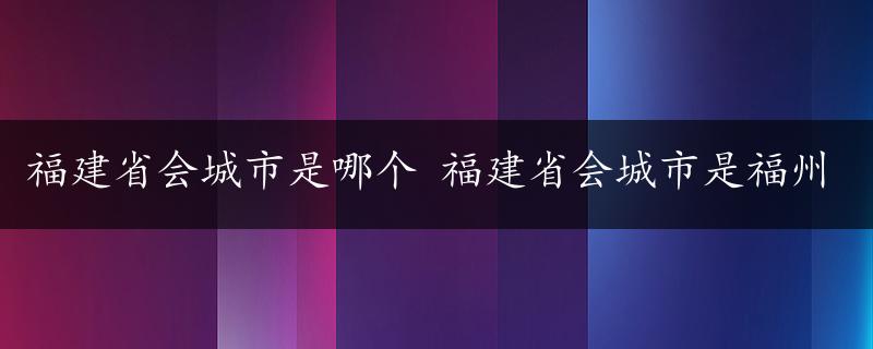 福建省会城市是哪个 福建省会城市是福州