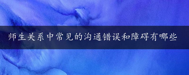 师生关系中常见的沟通错误和障碍有哪些