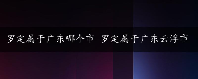 罗定属于广东哪个市 罗定属于广东云浮市