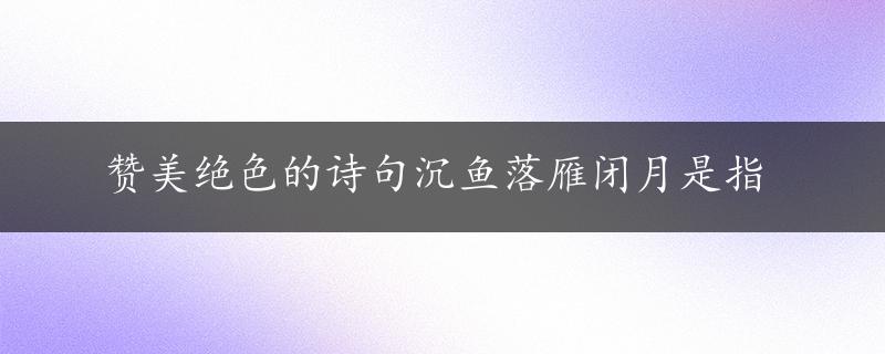 赞美绝色的诗句沉鱼落雁闭月是指