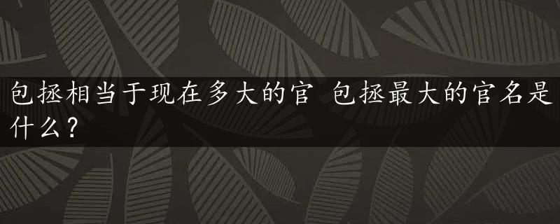 包拯相当于现在多大的官 包拯最大的官名是什么？