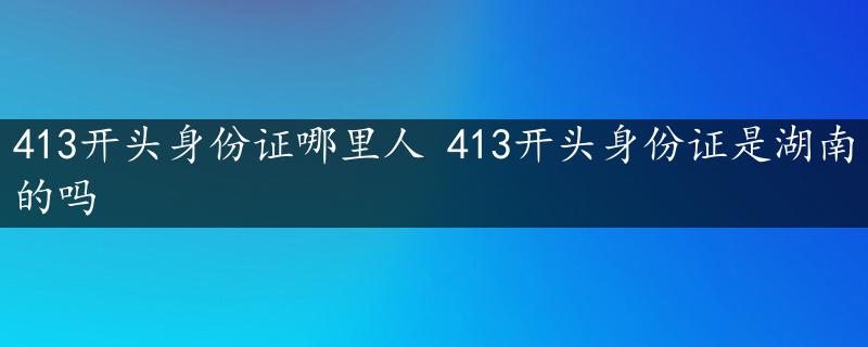 413开头身份证哪里人 413开头身份证是湖南的吗