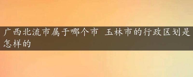 广西北流市属于哪个市 玉林市的行政区划是怎样的