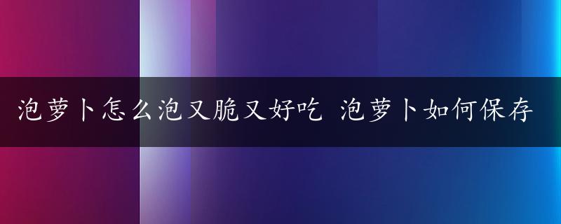 泡萝卜怎么泡又脆又好吃 泡萝卜如何保存